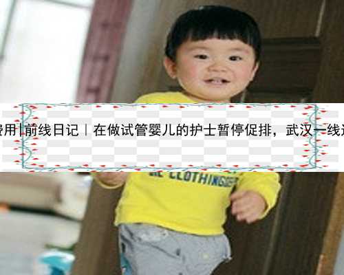 武汉代生费用|前线日记｜在做试管婴儿的护士暂停促排，武汉一线过36岁生日
